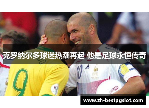 克罗纳尔多球迷热潮再起 他是足球永恒传奇 克罗纳尔多球迷热潮再起 他是足球永恒传奇